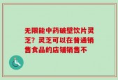 无限能中药破壁饮片灵芝？灵芝可以在普通销售食品的店铺销售不