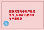 冠县灵芝孢子粉产量是多少_冠县灵芝孢子粉年产量概览
