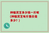 种植灵芝多少钱一斤呢(种植灵芝每斤售价是多少？)