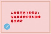 人参灵芝孢子粉慧谷：探寻其独特价值与健康养生功效