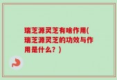 瑞芝源灵芝有啥作用(瑞芝源灵芝的功效与作用是什么？)