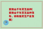 紫微山千年灵芝品种(紫微山千年灵芝品种发布，将助推灵芝产业发展)