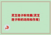 灵芝孢子粉效果(灵芝孢子粉的功效和作用)