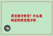 灵芝孢子粉芝？什么是纯正的灵芝孢子粉