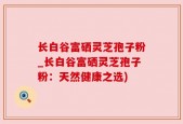 长白谷富硒灵芝孢子粉_长白谷富硒灵芝孢子粉：天然健康之选)