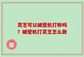 灵芝可以破壁机打粉吗？破壁机打灵芝怎么做