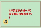 1斤灵芝多少钱一斤(灵芝每斤价格是多少？)