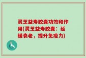 灵芝益寿胶囊功效和作用(灵芝益寿胶囊：延缓衰老，提升免疫力)
