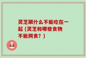 灵芝跟什么不能吃在一起 (灵芝和哪些食物不能同食？)