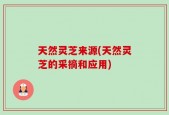 天然灵芝来源(天然灵芝的采摘和应用)