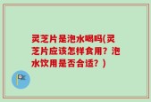 灵芝片是泡水喝吗(灵芝片应该怎样食用？泡水饮用是否合适？)