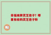 幸福来牌灵芝孢子？哪里有收购灵芝孢子粉