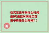 吃灵芝孢子粉什么时间最好(最佳时间吃灵芝孢子粉是什么时候？)