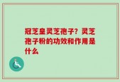 冠芝皇灵芝孢子？灵芝孢子粉的功效和作用是什么
