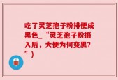 吃了灵芝孢子粉排便成黑色_“灵芝孢子粉摄入后，大便为何变黑？”)
