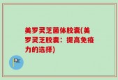 美罗灵芝菌体胶囊(美罗灵芝胶囊：提高免疫力的选择)