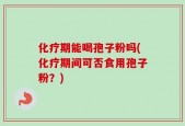 化疗期能喝孢子粉吗(化疗期间可否食用孢子粉？)