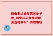 西安药店破壁灵芝孢子粉_西安药店优质破壁灵芝孢子粉：高效吸收