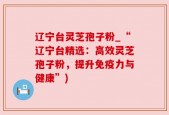 辽宁台灵芝孢子粉_“辽宁台精选：高效灵芝孢子粉，提升免疫力与健康”)
