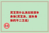 灵芝煲什么汤比较清补身体(灵芝汤，滋补身体的不二之选)