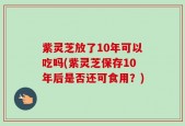 紫灵芝放了10年可以吃吗(紫灵芝保存10年后是否还可食用？)