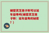 破壁灵芝孢子粉可以延年益寿吗(破壁灵芝孢子粉：延年益寿的秘密？)