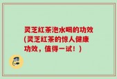 灵芝红茶泡水喝的功效(灵芝红茶的惊人健康功效，值得一试！)