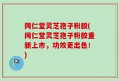 同仁堂灵芝孢子粉胶(同仁堂灵芝孢子粉胶重新上市，功效更出色！)