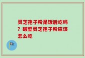 灵芝孢子粉是饭后吃吗？破壁灵芝孢子粉应该怎么吃