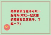 燕窝和灵芝孢子可以一起吃吗(可以一起食用的燕窝和灵芝孢子，了解一下)