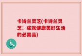卡诗兰灵芝(卡诗兰灵芝：成就健康美好生活的必需品)