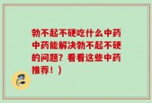 勃不起不硬吃什么中药中药能解决勃不起不硬的问题？看看这些中药推荐！)