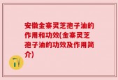 安徽金寨灵芝孢子油的作用和功效(金寨灵芝孢子油的功效及作用简介)