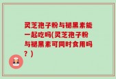 灵芝孢子粉与褪黑素能一起吃吗(灵芝孢子粉与褪黑素可同时食用吗？)