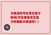 大肠湿热可吃灵芝孢子粉吗(可否使用灵芝孢子粉缓解大肠湿热？)