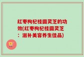 红枣枸杞桂圆灵芝的功效(红枣枸杞桂圆灵芝：滋补美容养生佳品)