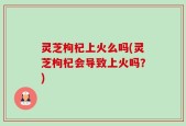 灵芝枸杞上火么吗(灵芝枸杞会导致上火吗？)
