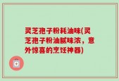 灵芝孢子粉耗油味(灵芝孢子粉油腻味浓，意外惊喜的烹饪神器)