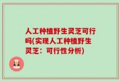 人工种植野生灵芝可行吗(实现人工种植野生灵芝：可行性分析)