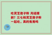 吃灵芝孢子粉 月经提前？三七和灵芝孢子粉一起吃，真的有用吗