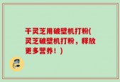 干灵芝用破壁机打粉(灵芝破壁机打粉，释放更多营养！)