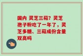国内 灵芝三萜？灵芝孢子粉吃了一年了，灵芝多糖、三萜成份含量双高吗