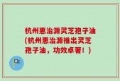 杭州惠治源灵芝孢子油(杭州惠治源推出灵芝孢子油，功效卓著！)