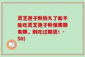 灵芝孢子粉放久了能不能吃灵芝孢子粉保质期有限，别吃过期货！-50)