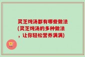灵芝炖汤都有哪些做法(灵芝炖汤的多种做法，让你轻松营养满满)