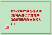 巴马火麻仁灵芝孢子油(巴马火麻仁灵芝孢子油如何提升身体免疫力？)