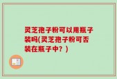 灵芝孢子粉可以用瓶子装吗(灵芝孢子粉可否装在瓶子中？)