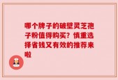 哪个牌子的破壁灵芝孢子粉值得购买？慎重选择省钱又有效的推荐来啦