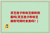 灵芝孢子粉和芝麻粉同服吗(灵芝孢子粉和芝麻粉可同时食用吗？)