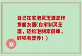 自己在家泡灵芝酒怎样发朋友圈(自家制灵芝酒，轻松泡制享健康，好喝有营养！)